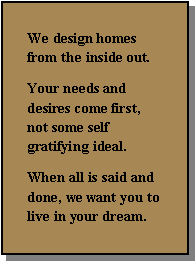 Text Box: We design homes from the inside out.   Your needs and desires come first, not some self gratifying ideal.When all is said and done, we want you to live in your dream.