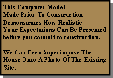 Text Box: This Computer Model Made Prior To ConstructionDemonstrates How RealisticYour Expectations Can Be Presented before you commit to construction.We Can Even Superimpose The House Onto A Photo Of The Existing Site.