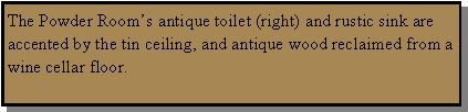 Text Box: The Powder Room�s antique toilet (right) and rustic sink are accented by the tin ceiling, and antique wood reclaimed from a wine cellar floor.