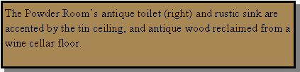 Text Box: The Powder Rooms antique toilet (right) and rustic sink are accented by the tin ceiling, and antique wood reclaimed from a wine cellar floor.